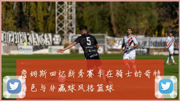詹姆斯回忆新秀赛季在骑士的奇特角色与非赢球风格篮球