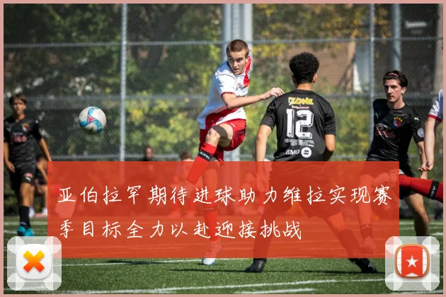 亚伯拉罕期待进球助力维拉实现赛季目标全力以赴迎接挑战