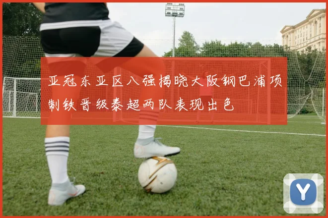 亚冠东亚区八强揭晓大阪钢巴浦项制铁晋级泰超两队表现出色