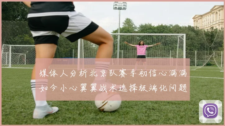 媒体人分析北京队赛季初信心满满如今小心翼翼战术选择极端化问题探讨