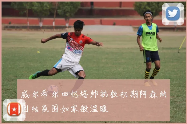 威尔希尔回忆塔帅执教初期阿森纳团结氛围如家般温暖