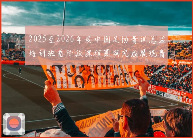 2025至2026年度中国足协青训总监培训班首阶段课程圆满完成展现青训新发展