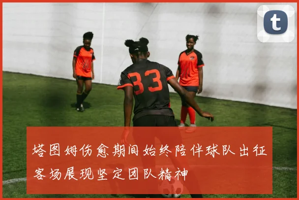 塔图姆伤愈期间始终陪伴球队出征客场展现坚定团队精神