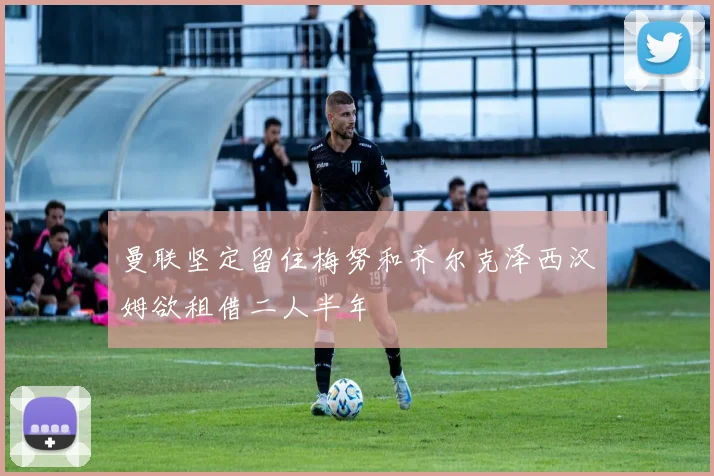 曼联坚定留住梅努和齐尔克泽西汉姆欲租借二人半年