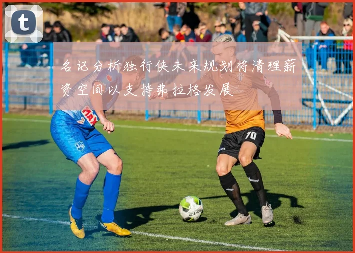 名记分析独行侠未来规划将清理薪资空间以支持弗拉格发展