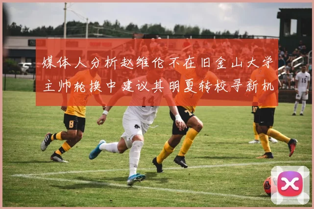 媒体人分析赵维伦不在旧金山大学主帅轮换中建议其明夏转校寻新机会
