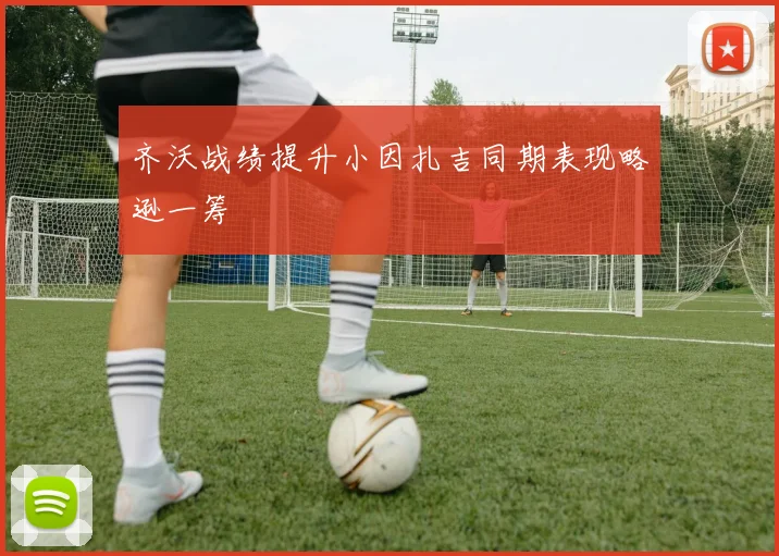 齐沃战绩提升小因扎吉同期表现略逊一筹