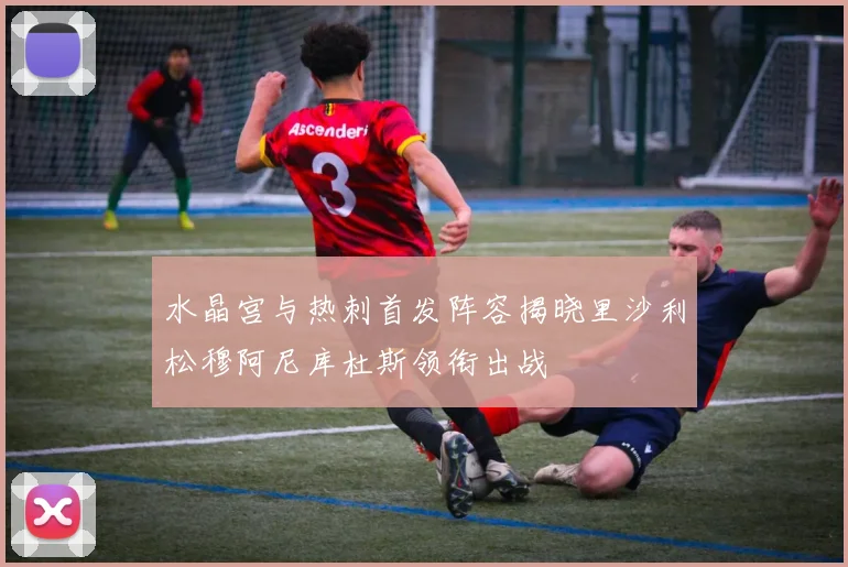水晶宫与热刺首发阵容揭晓里沙利松穆阿尼库杜斯领衔出战