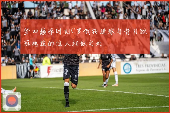 梦回巅峰时刻C罗倒钩进球与昔日欧冠绝技的惊人相似之处