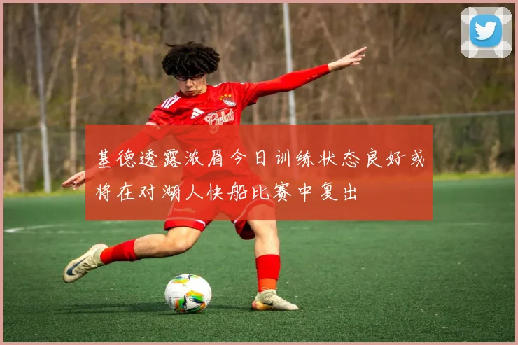 基德透露浓眉今日训练状态良好或将在对湖人快船比赛中复出