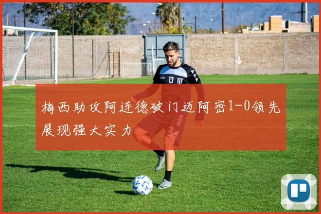 梅西助攻阿连德破门迈阿密1-0领先展现强大实力