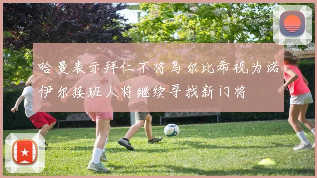 哈曼表示拜仁不将乌尔比希视为诺伊尔接班人将继续寻找新门将