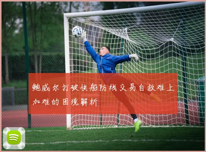 鲍威尔打破快船防线交易自救难上加难的困境解析
