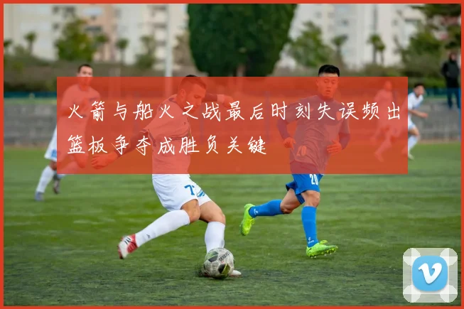 火箭与船火之战最后时刻失误频出篮板争夺成胜负关键