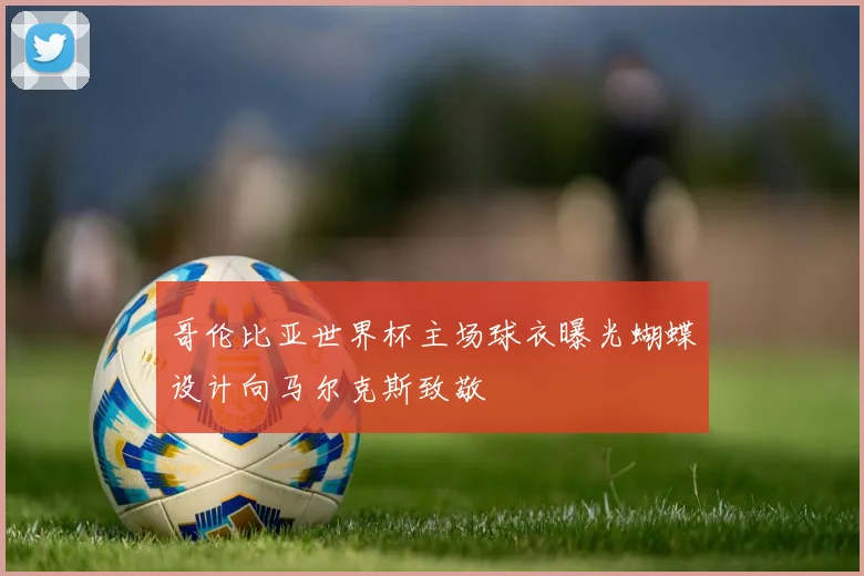 哥伦比亚世界杯主场球衣曝光蝴蝶设计向马尔克斯致敬