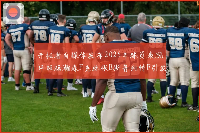 开拓者自媒体发布2025年球员表现评级杨瀚森F克林根B斯普利特F引发热议