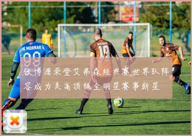 张博源荣登艾弗森经典赛世界队阵容成为美高顶级全明星赛事新星