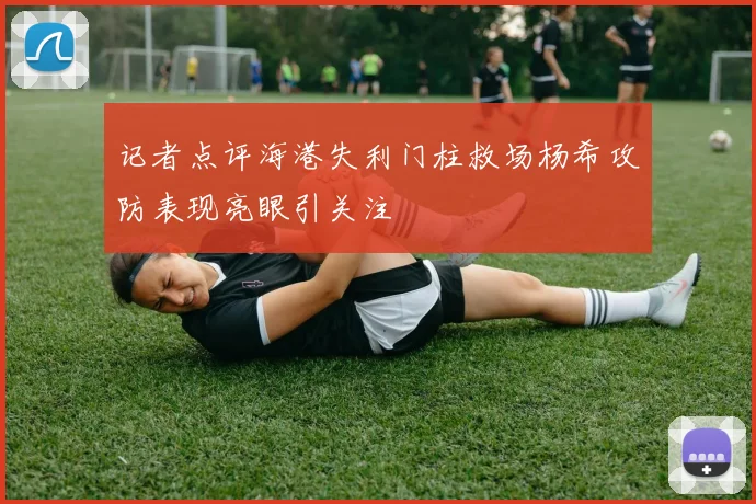 记者点评海港失利门柱救场杨希攻防表现亮眼引关注