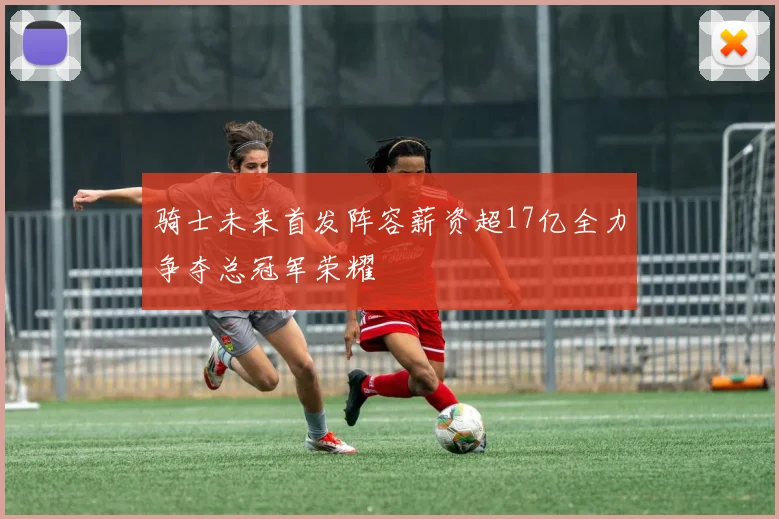 骑士未来首发阵容薪资超17亿全力争夺总冠军荣耀