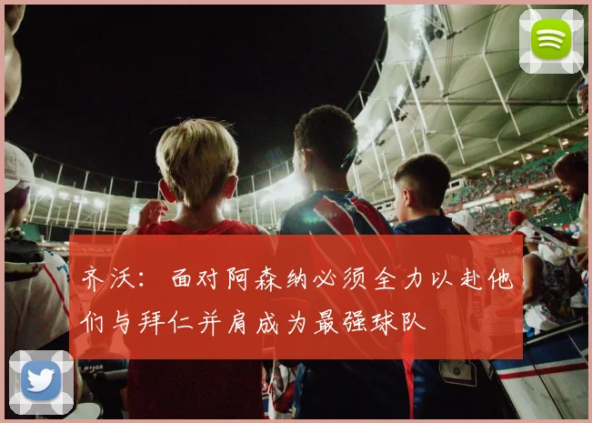 齐沃：面对阿森纳必须全力以赴他们与拜仁并肩成为最强球队