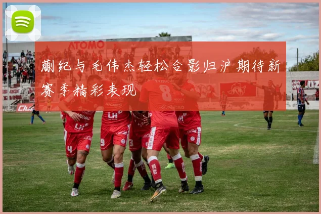 蒯纪与毛伟杰轻松合影归沪期待新赛季精彩表现