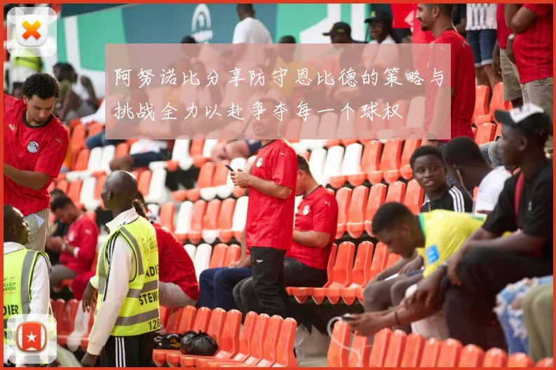 阿努诺比分享防守恩比德的策略与挑战全力以赴争夺每一个球权