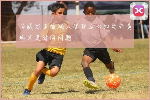 马威坦言被湖人退货后心知离开黄蜂只是时间问题