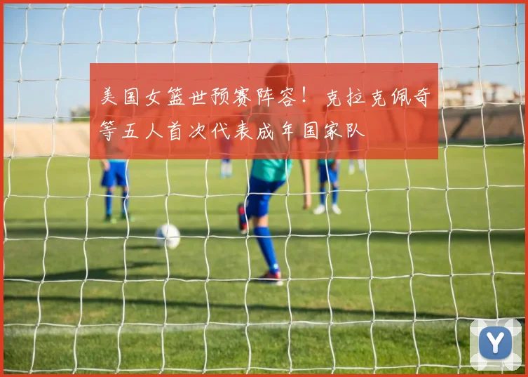 美国女篮世预赛阵容！克拉克佩奇等五人首次代表成年国家队