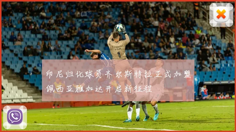 印尼归化球员齐尔斯特拉正式加盟佩西亚雅加达开启新征程