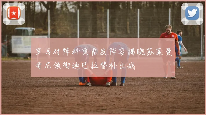 罗马对阵科莫首发阵容揭晓苏莱曼奇尼领衔迪巴拉替补出战