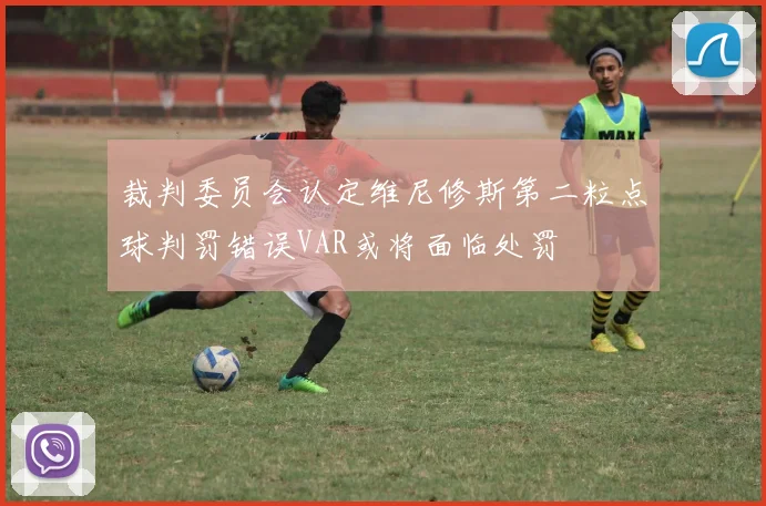 裁判委员会认定维尼修斯第二粒点球判罚错误VAR或将面临处罚