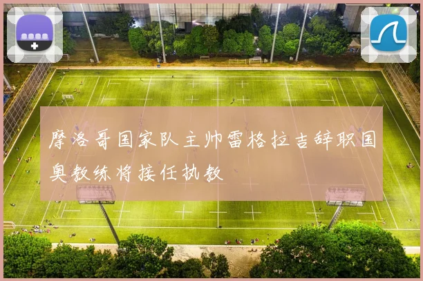 摩洛哥国家队主帅雷格拉吉辞职国奥教练将接任执教