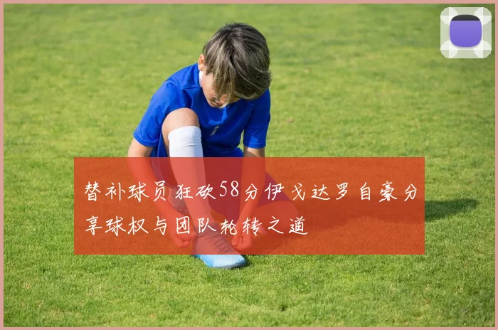 替补球员狂砍58分伊戈达罗自豪分享球权与团队轮转之道