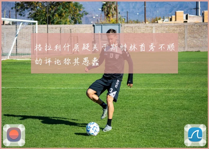 格拉利什质疑关于斯特林首秀不顺的评论称其愚蠢